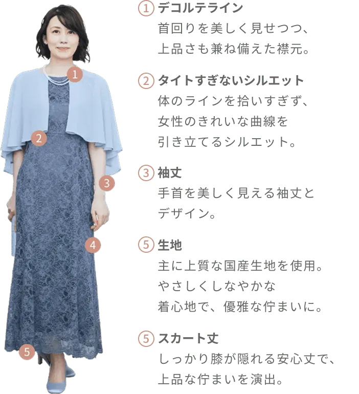 デコルテライン 首回りを美しく見せつつ、上品さも兼ね備えた襟元。|タイトすぎないシルエット 体のラインを拾いすぎず、女性のきれいな曲線を引き立てるシルエット。|袖丈 手首を美しく見える袖丈とデザイン。|生地 kariのミセスドレスは国産生地をメインとした上質な生地を使用。やさしくしなやかな着心地で、優雅な佇まいに。|スカート丈 しっかり膝が隠れる安心丈で、上品な佇まいを演出。